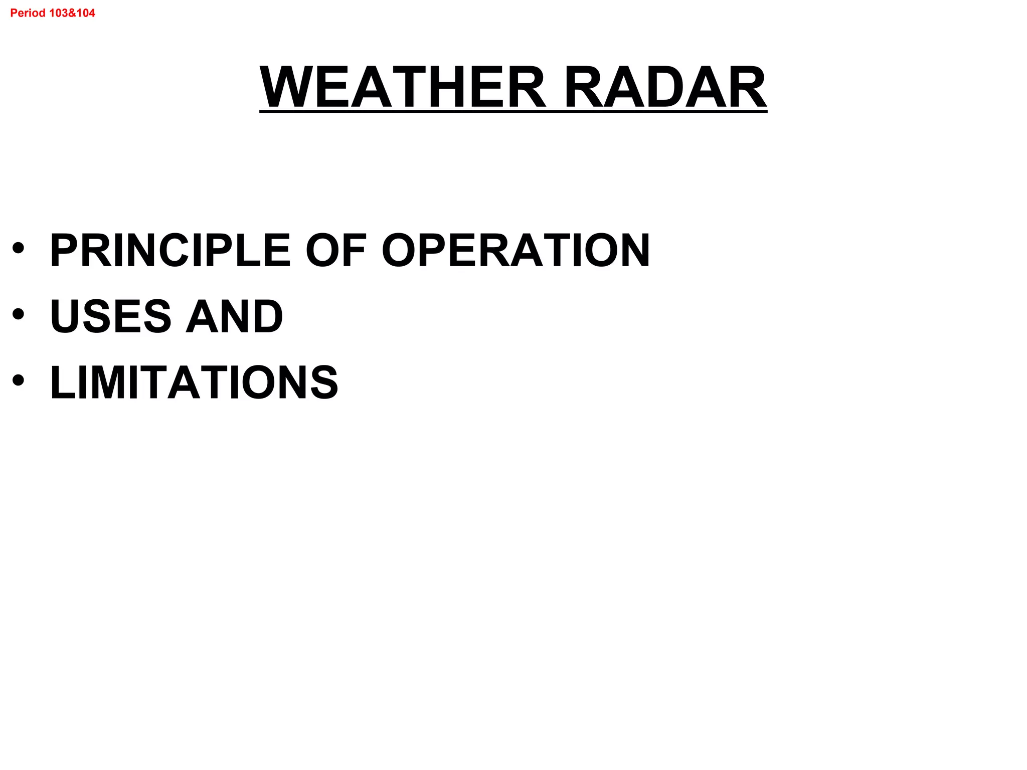 Period 103&104
WEATHER RADAR
• PRINCIPLE OF OPERATION
• USES AND
• LIMITATIONS
 