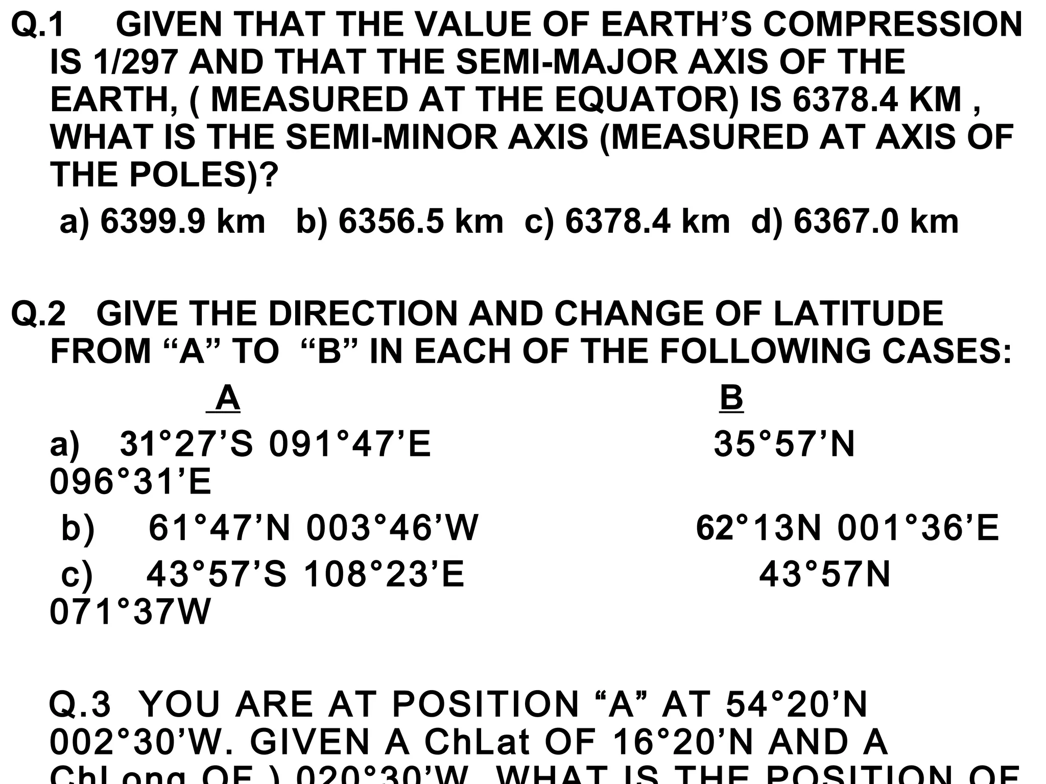 Q.1 GIVEN THAT THE VALUE OF EARTH’S COMPRESSION
IS 1/297 AND THAT THE SEMI-MAJOR AXIS OF THE
EARTH, ( MEASURED AT THE EQUATOR) IS 6378.4 KM ,
WHAT IS THE SEMI-MINOR AXIS (MEASURED AT AXIS OF
THE POLES)?
a) 6399.9 km b) 6356.5 km c) 6378.4 km d) 6367.0 km
Q.2 GIVE THE DIRECTION AND CHANGE OF LATITUDE
FROM “A” TO “B” IN EACH OF THE FOLLOWING CASES:
A B
a) 31°27’S 091°47’E 35°57’N
096°31’E
b) 61°47’N 003°46’W 62°13N 001°36’E
c) 43°57’S 108°23’E 43°57N
071°37W
Q.3 YOU ARE AT POSITION “A” AT 54°20’N
002°30’W. GIVEN A ChLat OF 16°20’N AND A
 