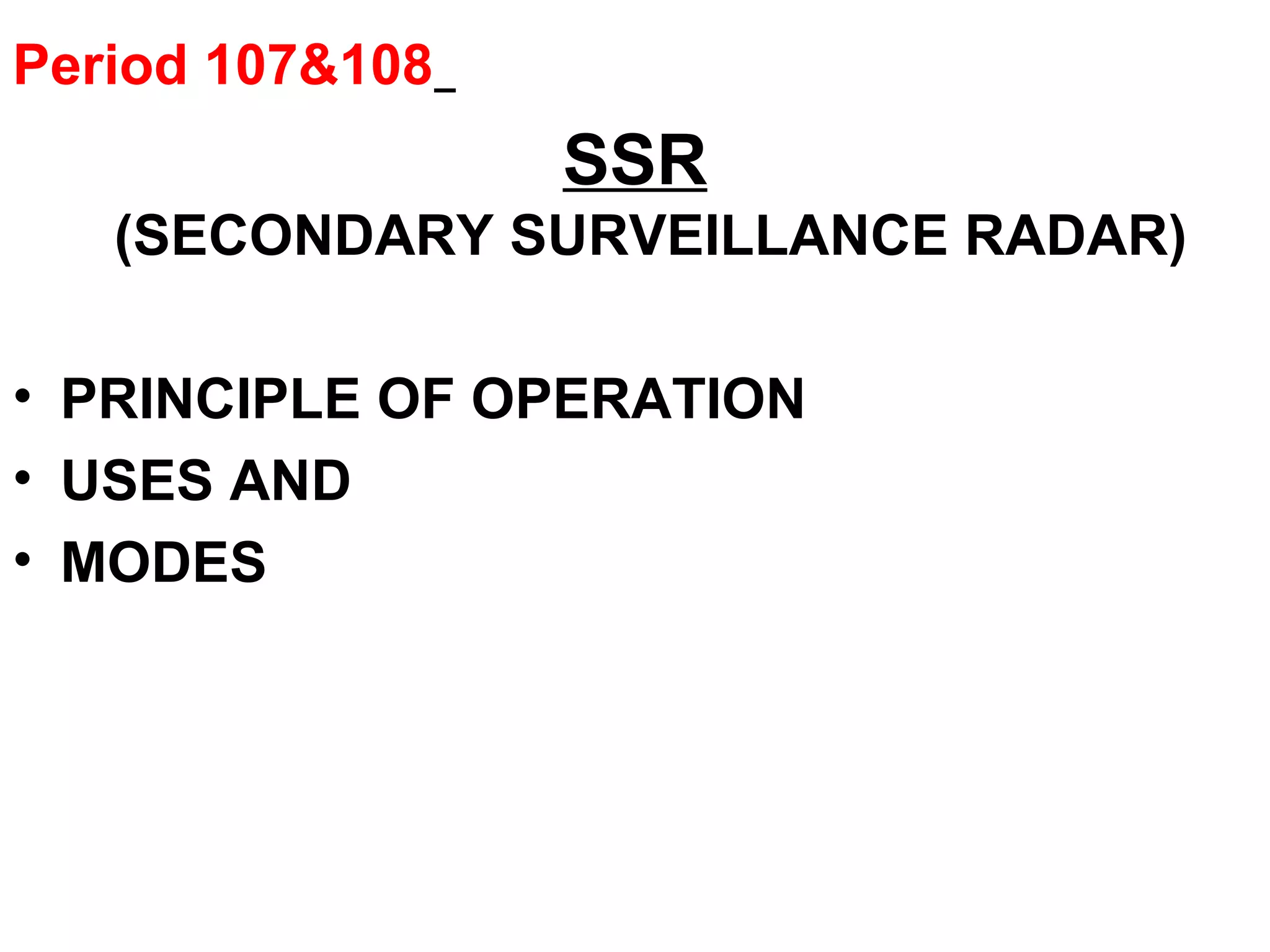 Period 107&108
SSR
(SECONDARY SURVEILLANCE RADAR)
• PRINCIPLE OF OPERATION
• USES AND
• MODES
 