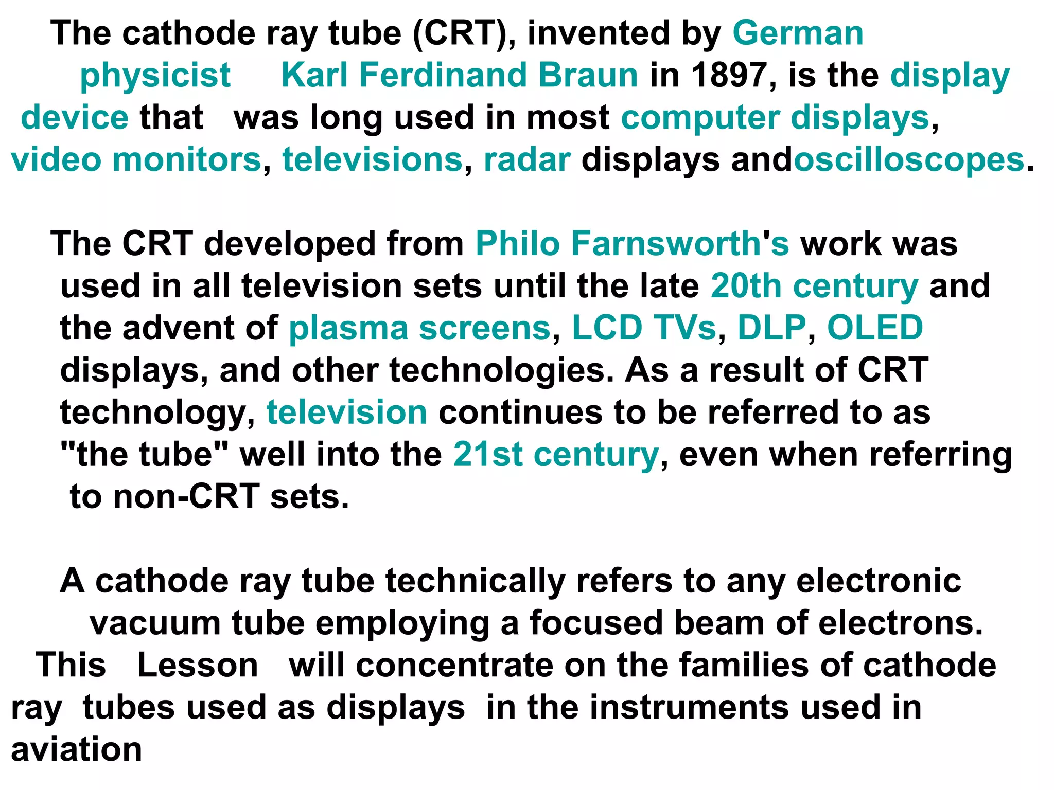 The cathode ray tube (CRT), invented by German
physicist Karl Ferdinand Braun in 1897, is the display
device that was long used in most computer displays,
video monitors, televisions, radar displays andoscilloscopes.
The CRT developed from Philo Farnsworth's work was
used in all television sets until the late 20th century and
the advent of plasma screens, LCD TVs, DLP, OLED
displays, and other technologies. As a result of CRT
technology, television continues to be referred to as
"the tube" well into the 21st century, even when referring
to non-CRT sets.
A cathode ray tube technically refers to any electronic
vacuum tube employing a focused beam of electrons.
This Lesson will concentrate on the families of cathode
ray tubes used as displays in the instruments used in
aviation
 