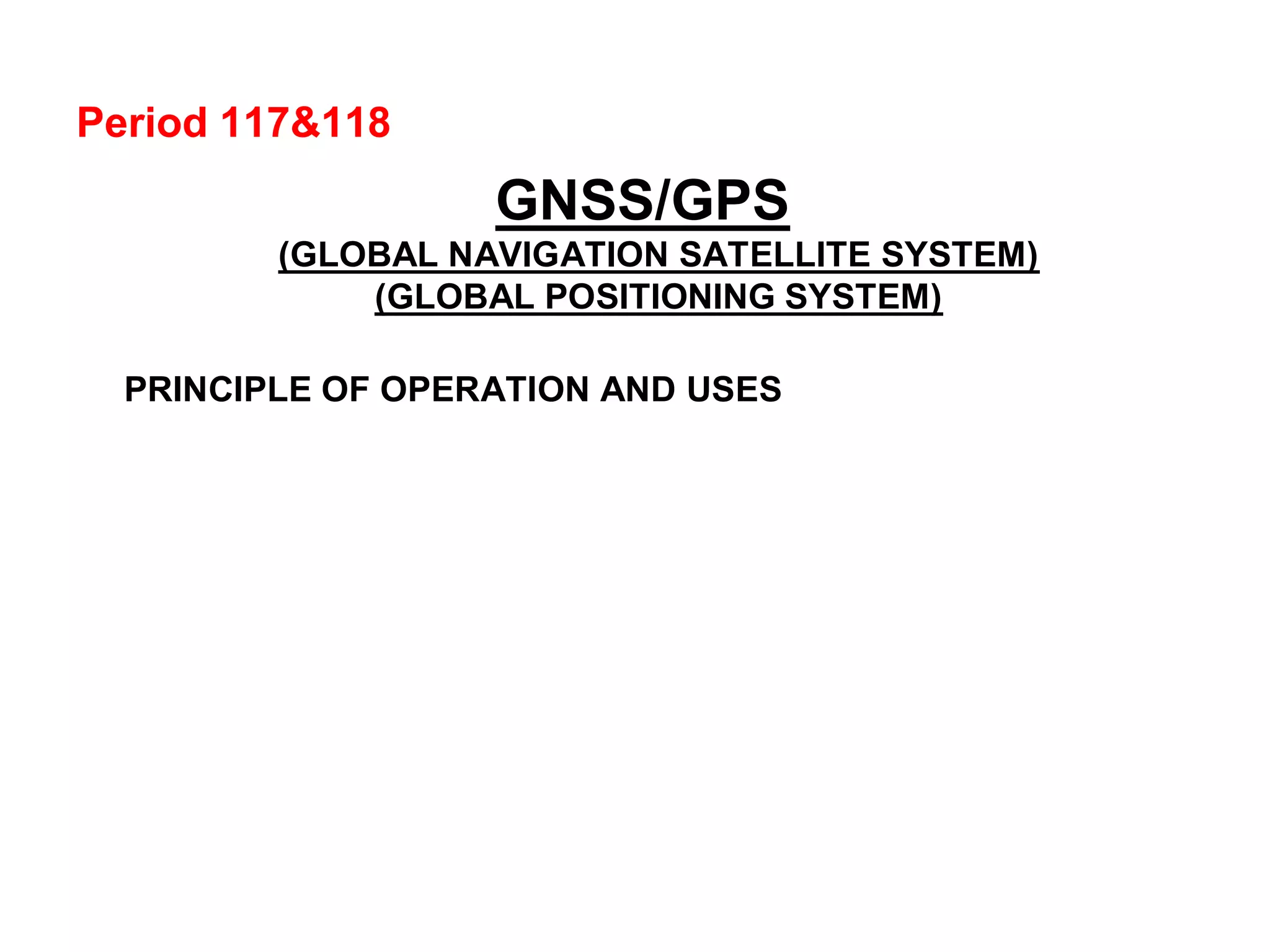 Period 117&118
GNSS/GPS
(GLOBAL NAVIGATION SATELLITE SYSTEM)
(GLOBAL POSITIONING SYSTEM)
PRINCIPLE OF OPERATION AND USES
 