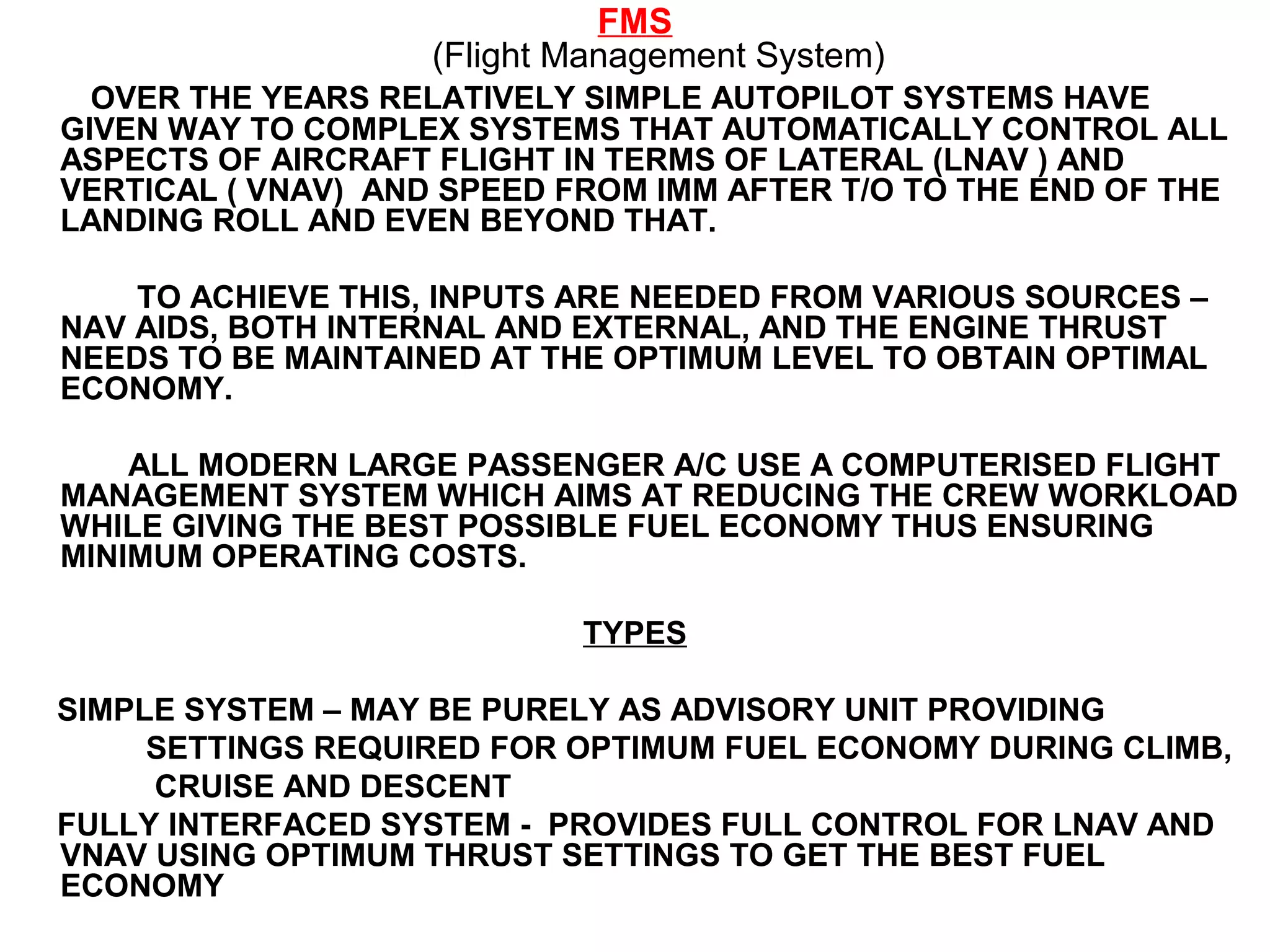 FMS
(Flight Management System)
OVER THE YEARS RELATIVELY SIMPLE AUTOPILOT SYSTEMS HAVE
GIVEN WAY TO COMPLEX SYSTEMS THAT AUTOMATICALLY CONTROL ALL
ASPECTS OF AIRCRAFT FLIGHT IN TERMS OF LATERAL (LNAV ) AND
VERTICAL ( VNAV) AND SPEED FROM IMM AFTER T/O TO THE END OF THE
LANDING ROLL AND EVEN BEYOND THAT.
TO ACHIEVE THIS, INPUTS ARE NEEDED FROM VARIOUS SOURCES –
NAV AIDS, BOTH INTERNAL AND EXTERNAL, AND THE ENGINE THRUST
NEEDS TO BE MAINTAINED AT THE OPTIMUM LEVEL TO OBTAIN OPTIMAL
ECONOMY.
ALL MODERN LARGE PASSENGER A/C USE A COMPUTERISED FLIGHT
MANAGEMENT SYSTEM WHICH AIMS AT REDUCING THE CREW WORKLOAD
WHILE GIVING THE BEST POSSIBLE FUEL ECONOMY THUS ENSURING
MINIMUM OPERATING COSTS.
TYPES
SIMPLE SYSTEM – MAY BE PURELY AS ADVISORY UNIT PROVIDING
SETTINGS REQUIRED FOR OPTIMUM FUEL ECONOMY DURING CLIMB,
CRUISE AND DESCENT
FULLY INTERFACED SYSTEM - PROVIDES FULL CONTROL FOR LNAV AND
VNAV USING OPTIMUM THRUST SETTINGS TO GET THE BEST FUEL
ECONOMY
 