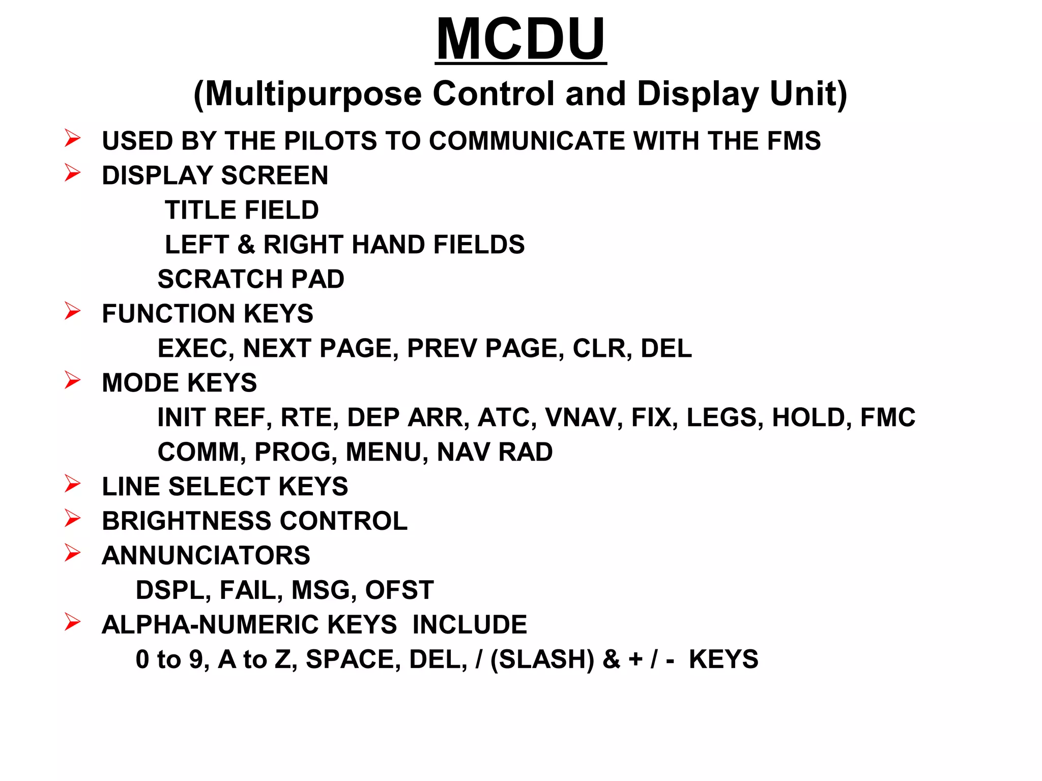 MCDU
(Multipurpose Control and Display Unit)
 USED BY THE PILOTS TO COMMUNICATE WITH THE FMS
 DISPLAY SCREEN
TITLE FIELD
LEFT & RIGHT HAND FIELDS
SCRATCH PAD
 FUNCTION KEYS
EXEC, NEXT PAGE, PREV PAGE, CLR, DEL
 MODE KEYS
INIT REF, RTE, DEP ARR, ATC, VNAV, FIX, LEGS, HOLD, FMC
COMM, PROG, MENU, NAV RAD
 LINE SELECT KEYS
 BRIGHTNESS CONTROL
 ANNUNCIATORS
DSPL, FAIL, MSG, OFST
 ALPHA-NUMERIC KEYS INCLUDE
0 to 9, A to Z, SPACE, DEL, / (SLASH) & + / - KEYS
 