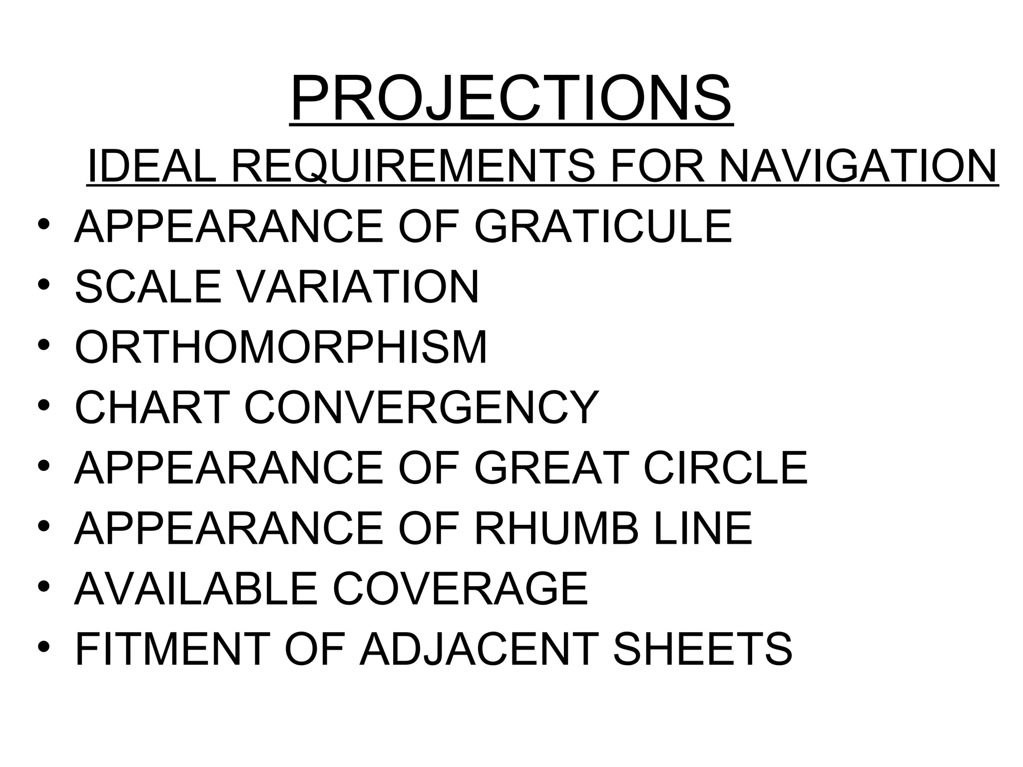 PROJECTIONS
IDEAL REQUIREMENTS FOR NAVIGATION
• APPEARANCE OF GRATICULE
• SCALE VARIATION
• ORTHOMORPHISM
• CHART CONVERGENCY
• APPEARANCE OF GREAT CIRCLE
• APPEARANCE OF RHUMB LINE
• AVAILABLE COVERAGE
• FITMENT OF ADJACENT SHEETS
 