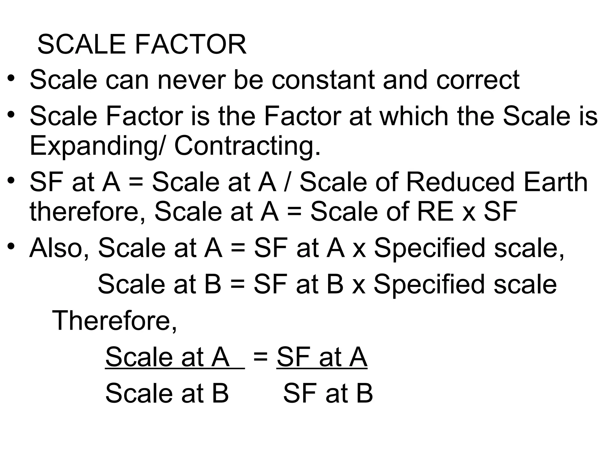 SCALE FACTOR
• Scale can never be constant and correct
• Scale Factor is the Factor at which the Scale is
Expanding/ Contracting.
• SF at A = Scale at A / Scale of Reduced Earth
therefore, Scale at A = Scale of RE x SF
• Also, Scale at A = SF at A x Specified scale,
Scale at B = SF at B x Specified scale
Therefore,
Scale at A = SF at A
Scale at B SF at B
 