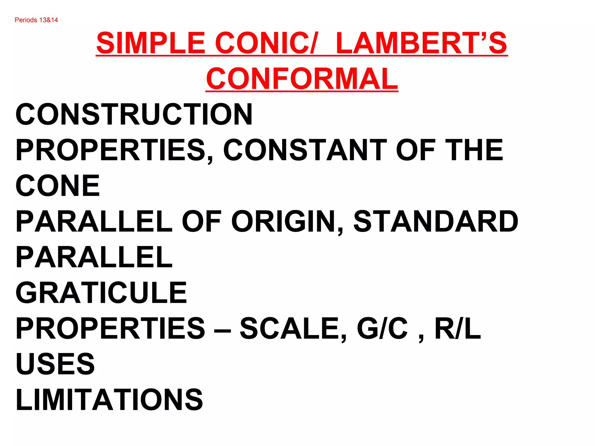 Periods 13&14
SIMPLE CONIC/ LAMBERT’S
CONFORMAL
CONSTRUCTION
PROPERTIES, CONSTANT OF THE
CONE
PARALLEL OF ORIGIN, STANDARD
PARALLEL
GRATICULE
PROPERTIES – SCALE, G/C , R/L
USES
LIMITATIONS
 