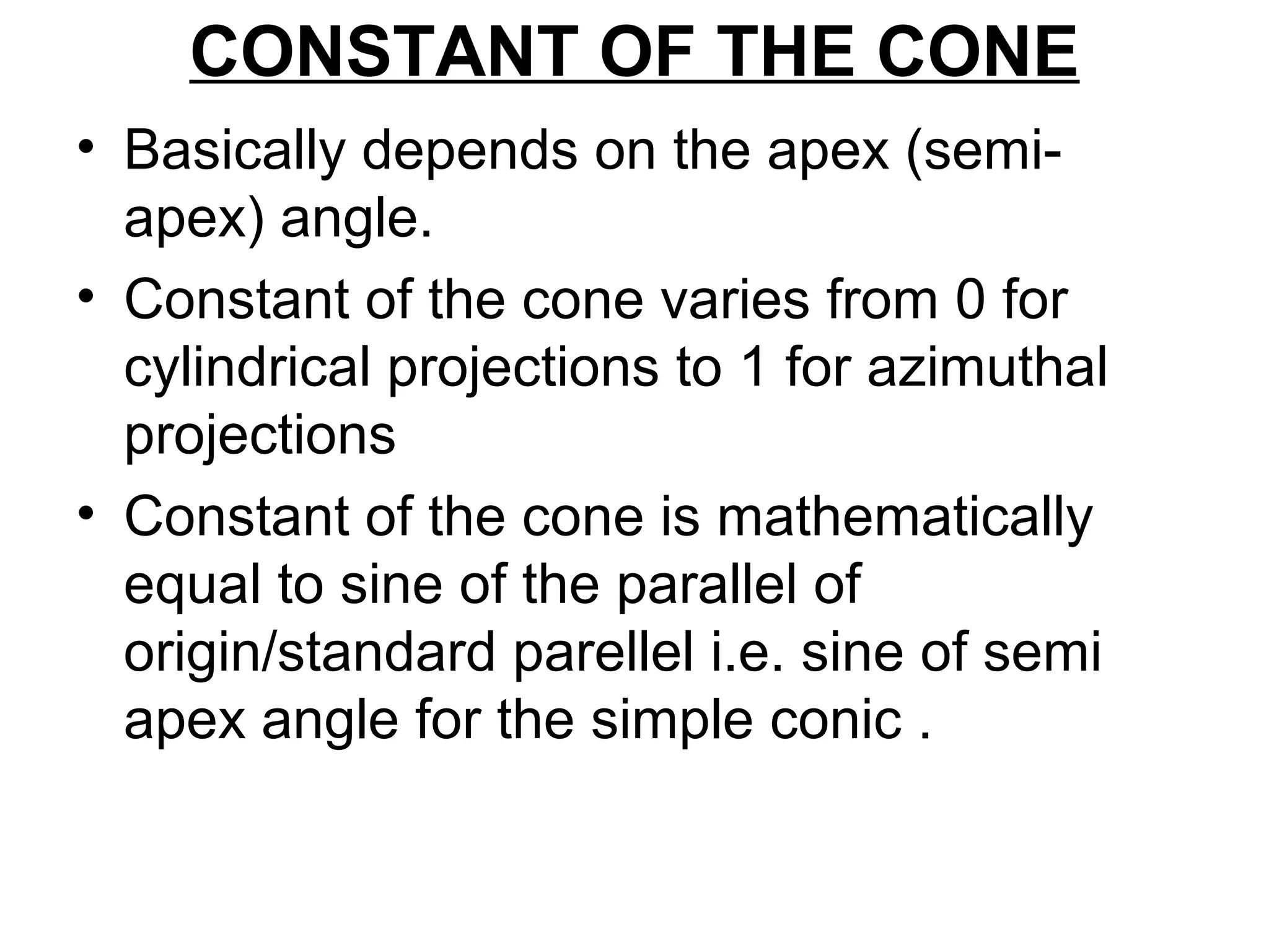 CONSTANT OF THE CONE
• Basically depends on the apex (semi-
apex) angle.
• Constant of the cone varies from 0 for
cylindrical projections to 1 for azimuthal
projections
• Constant of the cone is mathematically
equal to sine of the parallel of
origin/standard parellel i.e. sine of semi
apex angle for the simple conic .
 