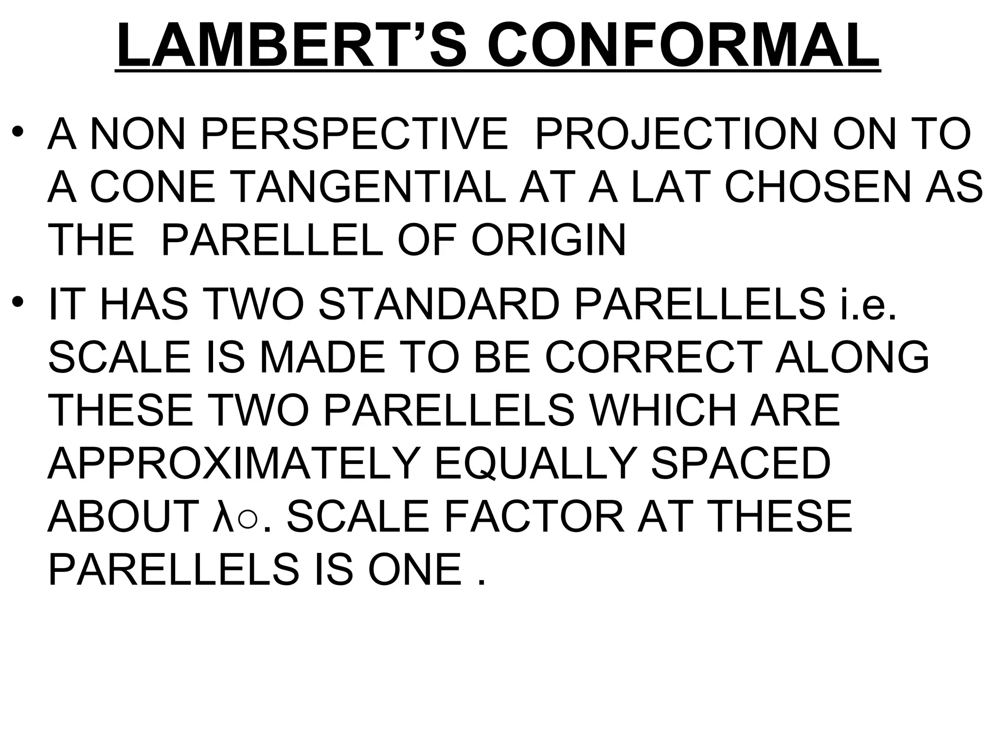 LAMBERT’S CONFORMAL
• A NON PERSPECTIVE PROJECTION ON TO
A CONE TANGENTIAL AT A LAT CHOSEN AS
THE PARELLEL OF ORIGIN
• IT HAS TWO STANDARD PARELLELS i.e.
SCALE IS MADE TO BE CORRECT ALONG
THESE TWO PARELLELS WHICH ARE
APPROXIMATELY EQUALLY SPACED
ABOUT λ○. SCALE FACTOR AT THESE
PARELLELS IS ONE .
 