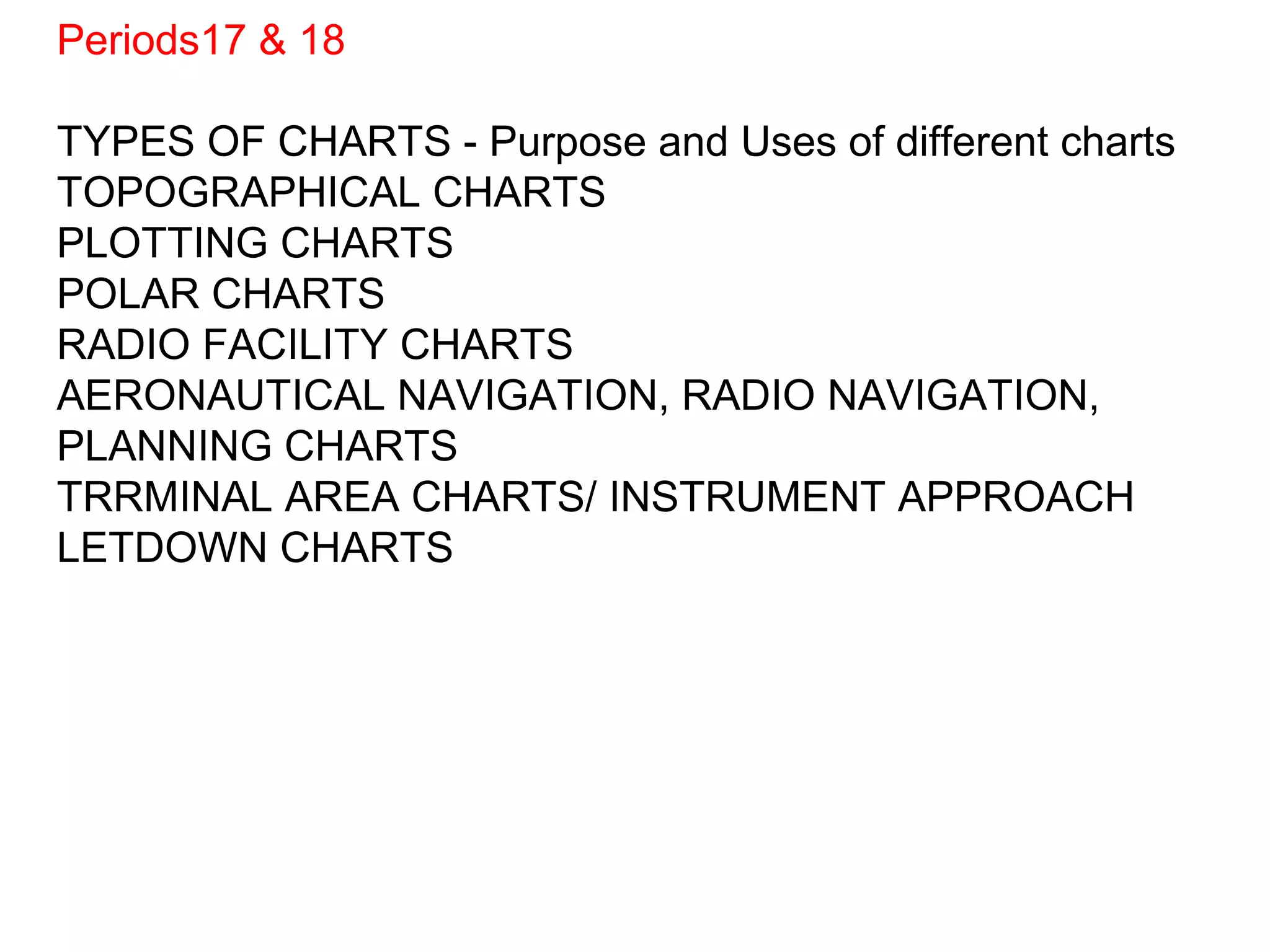 Periods17 & 18
TYPES OF CHARTS - Purpose and Uses of different charts
TOPOGRAPHICAL CHARTS
PLOTTING CHARTS
POLAR CHARTS
RADIO FACILITY CHARTS
AERONAUTICAL NAVIGATION, RADIO NAVIGATION,
PLANNING CHARTS
TRRMINAL AREA CHARTS/ INSTRUMENT APPROACH
LETDOWN CHARTS
 