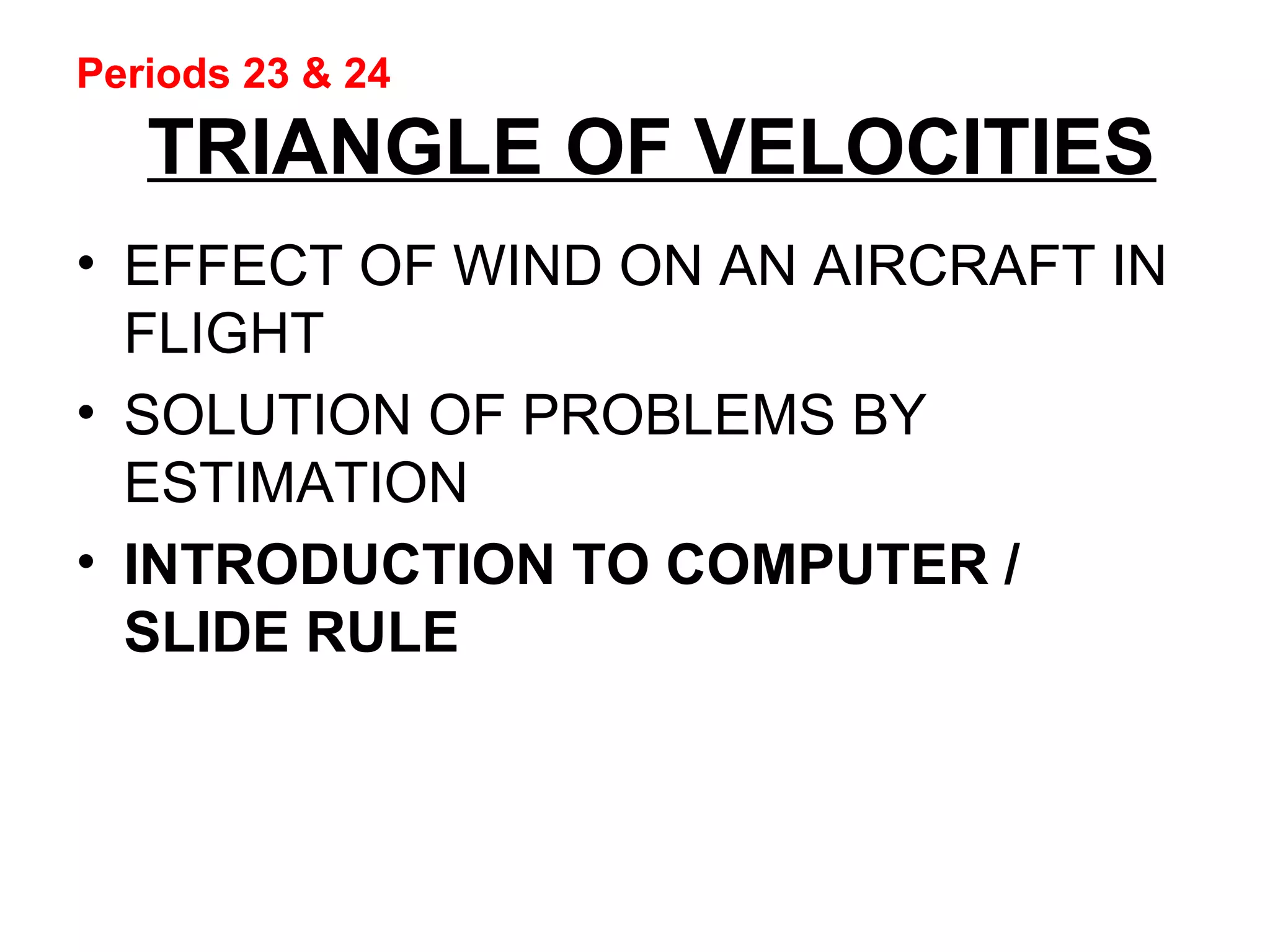 Periods 23 & 24
TRIANGLE OF VELOCITIES
• EFFECT OF WIND ON AN AIRCRAFT IN
FLIGHT
• SOLUTION OF PROBLEMS BY
ESTIMATION
• INTRODUCTION TO COMPUTER /
SLIDE RULE
 