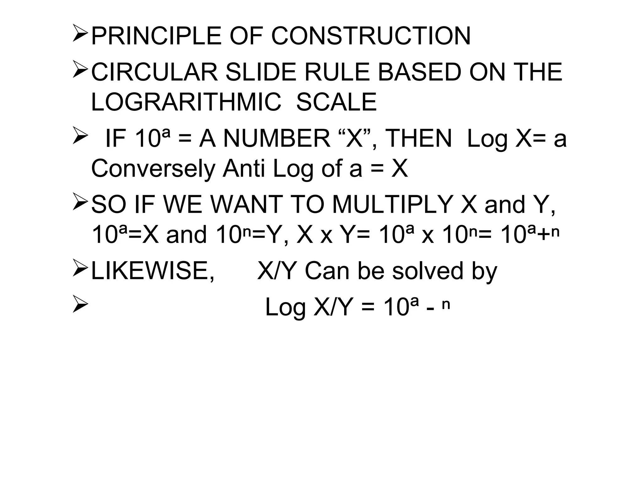PRINCIPLE OF CONSTRUCTION
CIRCULAR SLIDE RULE BASED ON THE
LOGRARITHMIC SCALE
 IF 10ª = A NUMBER “X”, THEN Log X= a
Conversely Anti Log of a = X
SO IF WE WANT TO MULTIPLY X and Y,
10ª=X and 10ⁿ=Y, X x Y= 10ª x 10ⁿ= 10ª+ⁿ
LIKEWISE, X/Y Can be solved by
 Log X/Y = 10ª - ⁿ
 