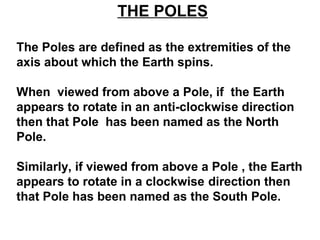 THE POLES
The Poles are defined as the extremities of the
axis about which the Earth spins.
When viewed from above a Pole, if the Earth
appears to rotate in an anti-clockwise direction
then that Pole has been named as the North
Pole.
Similarly, if viewed from above a Pole , the Earth
appears to rotate in a clockwise direction then
that Pole has been named as the South Pole.
 