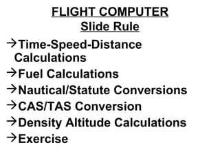 FLIGHT COMPUTER
Slide Rule
Time-Speed-Distance
Calculations
Fuel Calculations
Nautical/Statute Conversions
CAS/TAS Conversion
Density Altitude Calculations
Exercise
 