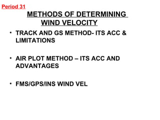 Period 31
METHODS OF DETERMINING
WIND VELOCITY
• TRACK AND GS METHOD- ITS ACC &
LIMITATIONS
• AIR PLOT METHOD – ITS ACC AND
ADVANTAGES
• FMS/GPS/INS WIND VEL
 