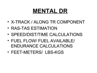MENTAL DR
• X-TRACK / ALONG TR COMPONENT
• RAS-TAS ESTIMATION
• SPEED/DIST/TIME CALCULATIONS
• FUEL FLOW/ FUEL AVAILABLE/
ENDURANCE CALCULATIONS
• FEET-METERS/ LBS-KGS
 