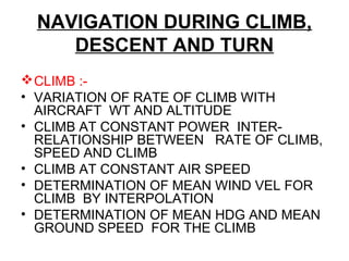 NAVIGATION DURING CLIMB,
DESCENT AND TURN
CLIMB :-
• VARIATION OF RATE OF CLIMB WITH
AIRCRAFT WT AND ALTITUDE
• CLIMB AT CONSTANT POWER INTER-
RELATIONSHIP BETWEEN RATE OF CLIMB,
SPEED AND CLIMB
• CLIMB AT CONSTANT AIR SPEED
• DETERMINATION OF MEAN WIND VEL FOR
CLIMB BY INTERPOLATION
• DETERMINATION OF MEAN HDG AND MEAN
GROUND SPEED FOR THE CLIMB
 