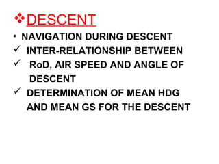 DESCENT
• NAVIGATION DURING DESCENT
 INTER-RELATIONSHIP BETWEEN
 RoD, AIR SPEED AND ANGLE OF
DESCENT
 DETERMINATION OF MEAN HDG
AND MEAN GS FOR THE DESCENT
 