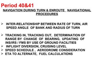 Period 40&41
NAVIGATION DURING TURN & ENROUTE NAVIGATIONAL
PROCEDURES
 INTER-RELATIONSHIP BETWEEN RATE OF TURN, AIR
SPEED ANGLE OF BANK AND RADIUS OF TURN
 TRACKING IN, TRACKING OUT, DETERMINATION OF
RANGE BY CHANGE OF BEARING, UPDATING OF
INS/IRS / FMS BY USE OF GROUND FACILITIES
 INFLIGHT DIVERSION, CRUISING LEVEL
 SPEED SCHEDULE , AERODROME CONSIDERATION
 ETA TO ALTERNATE, FUEL CALCULATIONS
 