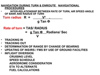 NAVIGATION DURING TURN & ENROUTE NAVIGATIONAL
PROCEDURES
• INTER-RELATIONSHIP BETWEEN RATE OF TURN, AIR SPEED ANGLE
OF BANK AND RADIUS OF TURN
Turn radius R = V² .
g Tan Ф
Rate of turn = TAS/ RADIUS
= g Tan Ф Radians/ Sec
V
• TRACKING IN
• TRACKING OUT
• DETERMINATION OF RANGE BY CHANGE OF BEARING
• UPDATING OF INS/IRS / FMS BY USE OF GROUND FACILITIES
• INFLIGHT DIVERSION
CRUISING LEVEL
SPEED SCHEDULE
AERODROME CONSIDERATION
ETA TO ALTERNATE
FUEL CALCULATIONS
 