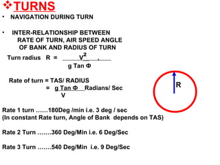TURNS
• NAVIGATION DURING TURN
• INTER-RELATIONSHIP BETWEEN
RATE OF TURN, AIR SPEED ANGLE
OF BANK AND RADIUS OF TURN
Turn radius R = V² ,
g Tan Ф
Rate of turn = TAS/ RADIUS
= g Tan Ф Radians/ Sec
V
Rate 1 turn ……180Deg /min i.e. 3 deg / sec
(In constant Rate turn, Angle of Bank depends on TAS)
Rate 2 Turn …….360 Deg/Min i.e. 6 Deg/Sec
Rate 3 Turn …….540 Deg/Min i.e. 9 Deg/Sec
R
 