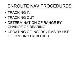 ENROUTE NAV PROCEDURES
• TRACKING IN
• TRACKING OUT
• DETERMINATION OF RANGE BY
CHANGE OF BEARING
• UPDATING OF INS/IRS / FMS BY USE
OF GROUND FACILITIES
 