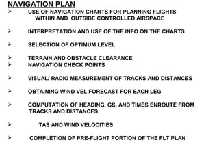 NAVIGATION PLAN
 USE OF NAVIGATION CHARTS FOR PLANNING FLIGHTS
WITHIN AND OUTSIDE CONTROLLED AIRSPACE
 INTERPRETATION AND USE OF THE INFO ON THE CHARTS
 SELECTION OF OPTIMUM LEVEL
 TERRAIN AND OBSTACLE CLEARANCE
 NAVIGATION CHECK POINTS
 VISUAL/ RADIO MEASUREMENT OF TRACKS AND DISTANCES
 OBTAINING WIND VEL FORECAST FOR EACH LEG
 COMPUTATION OF HEADING, GS, AND TIMES ENROUTE FROM
TRACKS AND DISTANCES
 TAS AND WIND VELOCITIES
 COMPLETION OF PRE-FLIGHT PORTION OF THE FLT PLAN
 