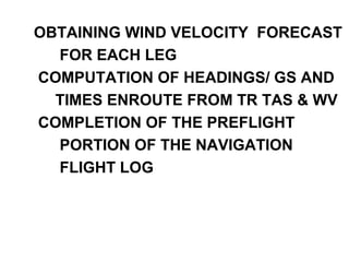 OBTAINING WIND VELOCITY FORECAST
FOR EACH LEG
COMPUTATION OF HEADINGS/ GS AND
TIMES ENROUTE FROM TR TAS & WV
COMPLETION OF THE PREFLIGHT
PORTION OF THE NAVIGATION
FLIGHT LOG
 