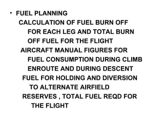 • FUEL PLANNING
CALCULATION OF FUEL BURN OFF
FOR EACH LEG AND TOTAL BURN
OFF FUEL FOR THE FLIGHT
AIRCRAFT MANUAL FIGURES FOR
FUEL CONSUMPTION DURING CLIMB
ENROUTE AND DURING DESCENT
FUEL FOR HOLDING AND DIVERSION
TO ALTERNATE AIRFIELD
RESERVES , TOTAL FUEL REQD FOR
THE FLIGHT
 