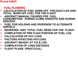 Period 44&45
FUEL PLANNING
 CALCULATION OF FUEL BURN OFF FOR EACH LEG AND
TOTAL BURN OFF FUEL FOR THE FLIGHT
 AIRCRAFT MANUAL FIGURES FOR FUEL
CONSUMPTION DURING CLIMB, ENROUTE AND DURING
DESCENT
 FUEL FOR HOLDING AND DIVERSION TO ALTERNATE
AIRFIELD
 RESERVES AND TOTAL FUEL REQD FOR THE FLIGHT
 COMPLETION OF PRE FLIGH PORTION OF FUEL LOG
 CALCULATION OF PAY LOAD
 FACTORS AFFECTING PAYLOAD
 AIRCRAFT WEIGHT AT T/O & LDG
 COMPILATION OF LONG DISTANCE
 FLIGHT PLANS (PRACTICAL)
 