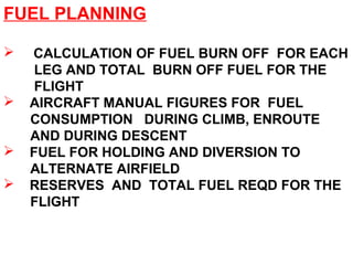 FUEL PLANNING
 CALCULATION OF FUEL BURN OFF FOR EACH
LEG AND TOTAL BURN OFF FUEL FOR THE
FLIGHT
 AIRCRAFT MANUAL FIGURES FOR FUEL
CONSUMPTION DURING CLIMB, ENROUTE
AND DURING DESCENT
 FUEL FOR HOLDING AND DIVERSION TO
ALTERNATE AIRFIELD
 RESERVES AND TOTAL FUEL REQD FOR THE
FLIGHT
 