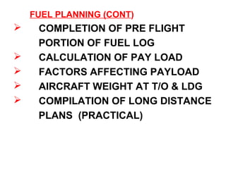 FUEL PLANNING (CONT)
 COMPLETION OF PRE FLIGHT
PORTION OF FUEL LOG
 CALCULATION OF PAY LOAD
 FACTORS AFFECTING PAYLOAD
 AIRCRAFT WEIGHT AT T/O & LDG
 COMPILATION OF LONG DISTANCE
PLANS (PRACTICAL)
 