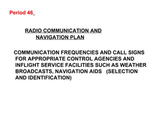 Period 46
RADIO COMMUNICATION AND
NAVIGATION PLAN
COMMUNICATION FREQUENCIES AND CALL SIGNS
FOR APPROPRIATE CONTROL AGENCIES AND
INFLIGHT SERVICE FACILITIES SUCH AS WEATHER
BROADCASTS, NAVIGATION AIDS (SELECTION
AND IDENTIFICATION)
 