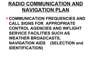 RADIO COMMUNICATION AND
NAVIGATION PLAN
COMMUNICATION FREQUENCIES AND
CALL SIGNS FOR APPROPRIATE
CONTROL AGENCIES AND INFLIGHT
SERVICE FACILITIES SUCH AS
WEATHER BROADCASTS,
NAVIGATION AIDS (SELECTION and
IDENTIFICATION)
 