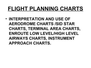 FLIGHT PLANNING CHARTS
• INTERPRETATION AND USE OF
AERODROME CHARTS /SID STAR
CHARTS, TERMINAL AREA CHARTS,
ENROUTE LOW LEVEL/HIGH LEVEL
AIRWAYS CHARTS, INSTRUMENT
APPROACH CHARTS.
 