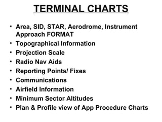 TERMINAL CHARTS
• Area, SID, STAR, Aerodrome, Instrument
Approach FORMAT
• Topographical Information
• Projection Scale
• Radio Nav Aids
• Reporting Points/ Fixes
• Communications
• Airfield Information
• Minimum Sector Altitudes
• Plan & Profile view of App Procedure Charts
 