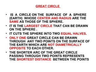 GREAT CIRCLE
• IS A CIRCLE ON THE SURFACE OF A SPHERE
(EARTH) WHOSE CENTER AND RADIUS ARE THE
SAME AS THOSE OF THE SPHERE.
• IT IS THE LARGEST CIRCLE THAT CAN BE DRAWN
ON THE SPHERE .
• IT CUTS THE SPHERE INTO TWO EQUAL HALVES.
• ONLY ONE GREAT CIRCLE CAN BE DRAWN
THROUGH ANY TWO POINTS ON THE SURFACE OF
THE EARTH WHICH ARE NOT DIAMETRICALLY
OPPOSITE TO EACH OTHER.
• THE SHORTER ARC OF THE GREAT CIRCLE
PASSING THROUGH TWO POINTS REPRESENTS
THE SHORTEST DISTANCE BETWEEN THE POINTS
 