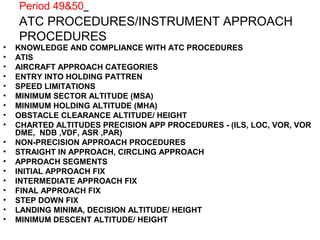 Period 49&50
ATC PROCEDURES/INSTRUMENT APPROACH
PROCEDURES
• KNOWLEDGE AND COMPLIANCE WITH ATC PROCEDURES
• ATIS
• AIRCRAFT APPROACH CATEGORIES
• ENTRY INTO HOLDING PATTREN
• SPEED LIMITATIONS
• MINIMUM SECTOR ALTITUDE (MSA)
• MINIMUM HOLDING ALTITUDE (MHA)
• OBSTACLE CLEARANCE ALTITUDE/ HEIGHT
• CHARTED ALTITUDES PRECISION APP PROCEDURES - (ILS, LOC, VOR, VOR
DME, NDB ,VDF, ASR ,PAR)
• NON-PRECISION APPROACH PROCEDURES
• STRAIGHT IN APPROACH, CIRCLING APPROACH
• APPROACH SEGMENTS
• INITIAL APPROACH FIX
• INTERMEDIATE APPROACH FIX
• FINAL APPROACH FIX
• STEP DOWN FIX
• LANDING MINIMA, DECISION ALTITUDE/ HEIGHT
• MINIMUM DESCENT ALTITUDE/ HEIGHT
 