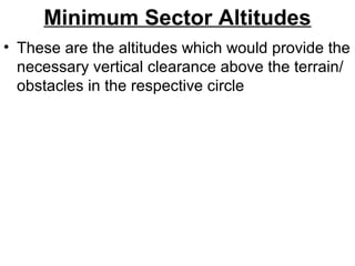 Minimum Sector Altitudes
• These are the altitudes which would provide the
necessary vertical clearance above the terrain/
obstacles in the respective circle
 