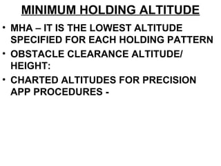 MINIMUM HOLDING ALTITUDE
• MHA – IT IS THE LOWEST ALTITUDE
SPECIFIED FOR EACH HOLDING PATTERN
• OBSTACLE CLEARANCE ALTITUDE/
HEIGHT:
• CHARTED ALTITUDES FOR PRECISION
APP PROCEDURES -
 