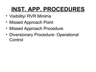 INST. APP. PROCEDURES
• Visibility/ RVR Minima
• Missed Approach Point
• Missed Approach Procedure
• Diversionary Procedure- Operational
Control
 