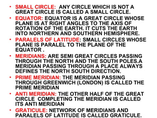 • SMALL CIRCLE: ANY CIRCLE WHICH IS NOT A
GREAT CIRCLE IS CALLED A SMALL CIRCLE.
• EQUATOR: EQUATOR IS A GREAT CIRCLE WHOSE
PLANE IS AT RIGHT ANGLES TO THE AXIS OF
ROTATION OF THE EARTH. IT CUTS THE EARTH
INTO NORTHERN AND SOUTHERN HEMISPHERE.
• PARALELS OF LATITUDE: SMALL CIRCLES WHOSE
PLANE IS PARALEL TO THE PLANE OF THE
EQUATOR .
• MERIDIANS: ARE SEMI GREAT CIRCLES PASSING
THROUGH THE NORTH AND THE SOUTH POLES.A
MERIDIAN PASSING THROUGH A PLACE ALWAYS
DEFINES THE NORTH SOUTH DIRECTION.
• PRIME MERIDIAN: THE MERIDIAN PASSING
THROUGH GREENWICH (LONDON) IS CALLED THE
PRIME MERIDIAN
• ANTI MERIDIAN: THE OTHER HALF OF THE GREAT
CIRCLE COMPLETING THE MERIDIAN IS CALLED
ITS ANTI MERIDIAN
• GRATICULE: NETWORK OF MERIDIANS AND
PARALELS OF LATITUDE IS CALLED GRATICULE.
 