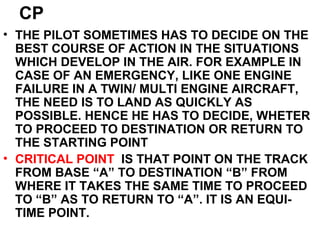 CP
• THE PILOT SOMETIMES HAS TO DECIDE ON THE
BEST COURSE OF ACTION IN THE SITUATIONS
WHICH DEVELOP IN THE AIR. FOR EXAMPLE IN
CASE OF AN EMERGENCY, LIKE ONE ENGINE
FAILURE IN A TWIN/ MULTI ENGINE AIRCRAFT,
THE NEED IS TO LAND AS QUICKLY AS
POSSIBLE. HENCE HE HAS TO DECIDE, WHETER
TO PROCEED TO DESTINATION OR RETURN TO
THE STARTING POINT
• CRITICAL POINT IS THAT POINT ON THE TRACK
FROM BASE “A” TO DESTINATION “B” FROM
WHERE IT TAKES THE SAME TIME TO PROCEED
TO “B” AS TO RETURN TO “A”. IT IS AN EQUI-
TIME POINT.
 