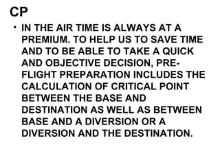 CP
• IN THE AIR TIME IS ALWAYS AT A
PREMIUM. TO HELP US TO SAVE TIME
AND TO BE ABLE TO TAKE A QUICK
AND OBJECTIVE DECISION, PRE-
FLIGHT PREPARATION INCLUDES THE
CALCULATION OF CRITICAL POINT
BETWEEN THE BASE AND
DESTINATION AS WELL AS BETWEEN
BASE AND A DIVERSION OR A
DIVERSION AND THE DESTINATION.
 