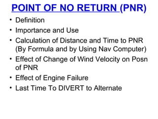 POINT OF NO RETURN (PNR)
• Definition
• Importance and Use
• Calculation of Distance and Time to PNR
(By Formula and by Using Nav Computer)
• Effect of Change of Wind Velocity on Posn
of PNR
• Effect of Engine Failure
• Last Time To DIVERT to Alternate
 