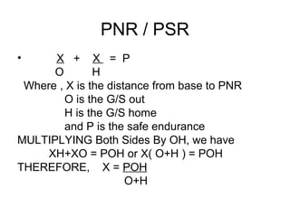 PNR / PSR
• X + X = P
O H
Where , X is the distance from base to PNR
O is the G/S out
H is the G/S home
and P is the safe endurance
MULTIPLYING Both Sides By OH, we have
XH+XO = POH or X( O+H ) = POH
THEREFORE, X = POH
O+H
 