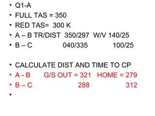 • Q1-A
• FULL TAS = 350
• RED TAS= 300 K
• A – B TR/DIST 350/297 W/V 140/25
• B – C 040/335 100/25
• CALCULATE DIST AND TIME TO CP
• A - B G/S OUT = 321 HOME = 279
• B – C 288 312
•
 