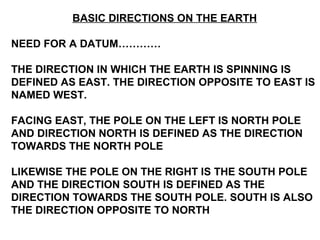 BASIC DIRECTIONS ON THE EARTH
NEED FOR A DATUM…………
THE DIRECTION IN WHICH THE EARTH IS SPINNING IS
DEFINED AS EAST. THE DIRECTION OPPOSITE TO EAST IS
NAMED WEST.
FACING EAST, THE POLE ON THE LEFT IS NORTH POLE
AND DIRECTION NORTH IS DEFINED AS THE DIRECTION
TOWARDS THE NORTH POLE
LIKEWISE THE POLE ON THE RIGHT IS THE SOUTH POLE
AND THE DIRECTION SOUTH IS DEFINED AS THE
DIRECTION TOWARDS THE SOUTH POLE. SOUTH IS ALSO
THE DIRECTION OPPOSITE TO NORTH
 