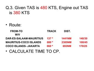 Q.3. Given TAS is 480 KTS, Engine out TAS
is 380 KTS
• Route:
FROM-TO TRACK DIST.
W/V
DAR-ES-SALAAM-MAURITIUS 137 º 1441NM 140/30
MAURITIUS-COCO ISLANDS 080 º 2305NM 100/45
COCO ISLANDS- JAKARTA 060 º 693NM 170/25
• CALCULATE TIME TO CP.
 