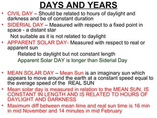 DAYS AND YEARS
• CIVIL DAY – Should be related to hours of daylight and
darkness and be of constant duration
• SIDERIAL DAY – Measured with respect to a fixed point in
space - a distant star
Not suitable as it is not related to daylight
• APPARENT SOLAR DAY- Measured with respect to real or
apparent sun
Related to daylight but not constant length
Apparent Solar DAY is longer than Siderial Day
• MEAN SOLAR DAY – Mean Sun is an imaginary sun which
appears to move around the earth at a constant speed equal to
the average speed of the REAL SUN
• Mean solar day is measured in relation to the MEAN SUN, IS
CONSTANT IN LENGTH AND IS RELATED TO HOURS OF
DAYLIGHT AND DARKNESS
• Maximum diff between mean time and real sun time is 16 min
in mid November and 14 minutes in mid February
 