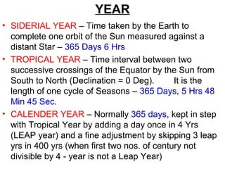 YEAR
• SIDERIAL YEAR – Time taken by the Earth to
complete one orbit of the Sun measured against a
distant Star – 365 Days 6 Hrs
• TROPICAL YEAR – Time interval between two
successive crossings of the Equator by the Sun from
South to North (Declination = 0 Deg). It is the
length of one cycle of Seasons – 365 Days, 5 Hrs 48
Min 45 Sec.
• CALENDER YEAR – Normally 365 days, kept in step
with Tropical Year by adding a day once in 4 Yrs
(LEAP year) and a fine adjustment by skipping 3 leap
yrs in 400 yrs (when first two nos. of century not
divisible by 4 - year is not a Leap Year)
 
